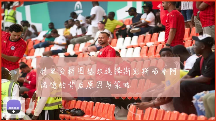 特里分析图赫尔选择斯彭斯而非阿诺德的背后原因与策略