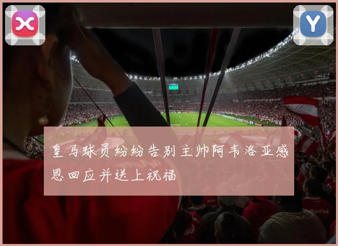 皇马球员纷纷告别主帅阿韦洛亚感恩回应并送上祝福