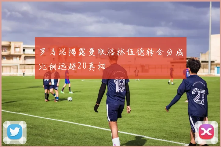 罗马诺揭露曼联格林伍德转会分成比例远超20真相