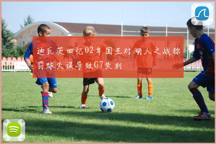 迪瓦茨回忆02年国王对湖人之战称罚球失误导致G7失利