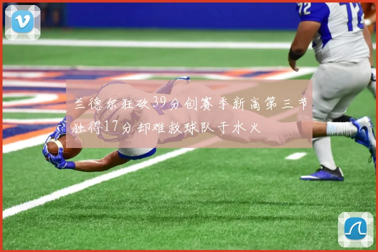兰德尔狂砍39分创赛季新高第三节独得17分却难救球队于水火