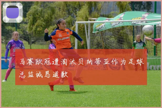 马赛欧冠遭淘汰贝纳蒂亚作为足球总监诚恳道歉