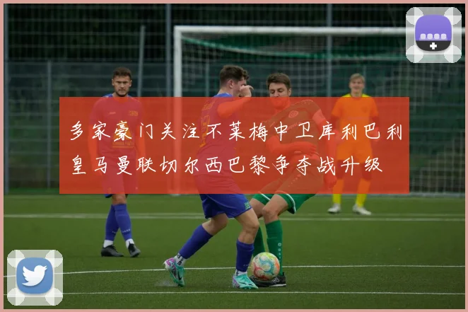 多家豪门关注不莱梅中卫库利巴利皇马曼联切尔西巴黎争夺战升级