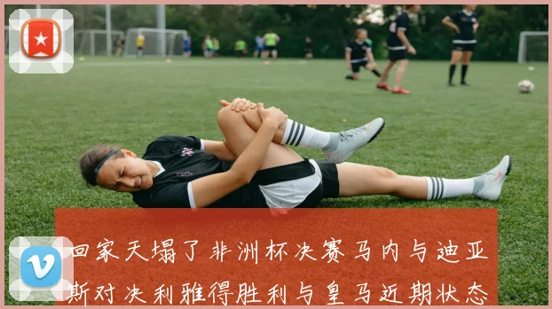 回家天塌了非洲杯决赛马内与迪亚斯对决利雅得胜利与皇马近期状态堪忧