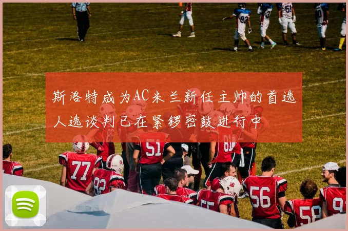 斯洛特成为AC米兰新任主帅的首选人选谈判已在紧锣密鼓进行中
