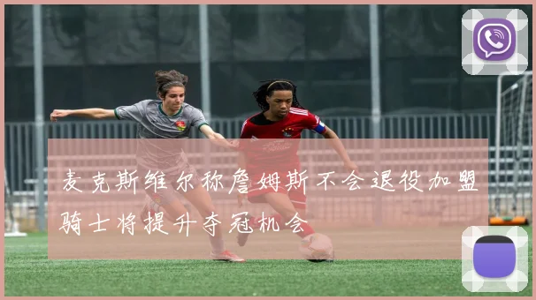 麦克斯维尔称詹姆斯不会退役加盟骑士将提升夺冠机会