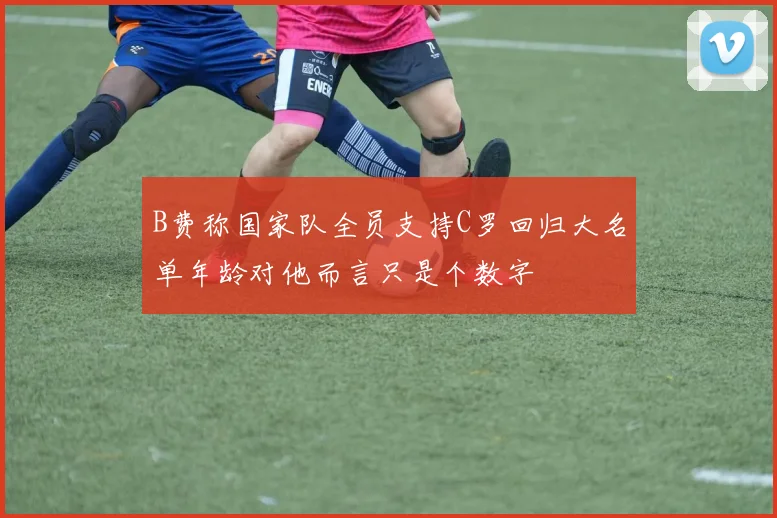 B费称国家队全员支持C罗回归大名单年龄对他而言只是个数字