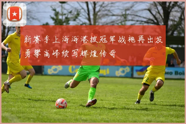 新赛季上海海港披冠军战袍再出发勇攀高峰续写辉煌传奇