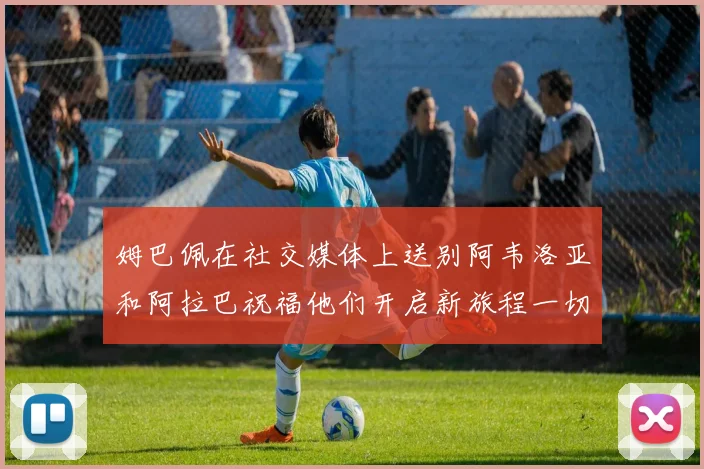 姆巴佩在社交媒体上送别阿韦洛亚和阿拉巴祝福他们开启新旅程一切顺利