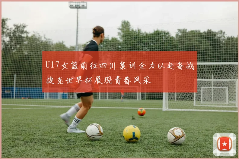 U17女篮前往四川集训全力以赴备战捷克世界杯展现青春风采