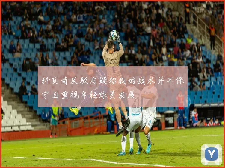 科瓦奇反驳质疑称我的战术并不保守且重视年轻球员发展