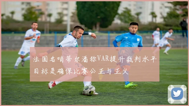 法国名哨蒂尔潘称VAR提升裁判水平目标是确保比赛公正与正义