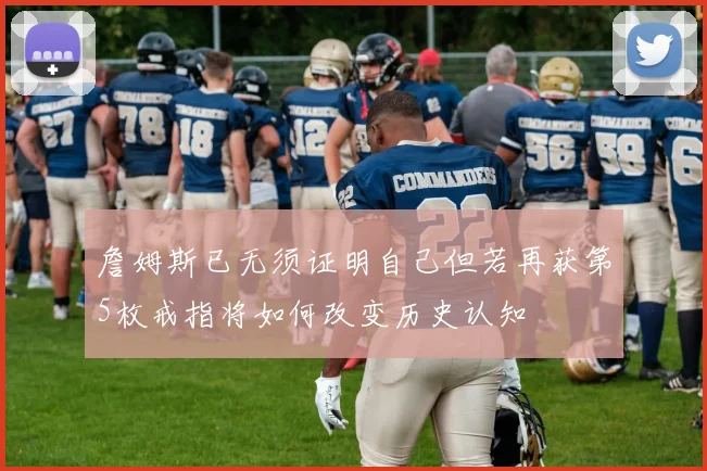 詹姆斯已无须证明自己但若再获第5枚戒指将如何改变历史认知