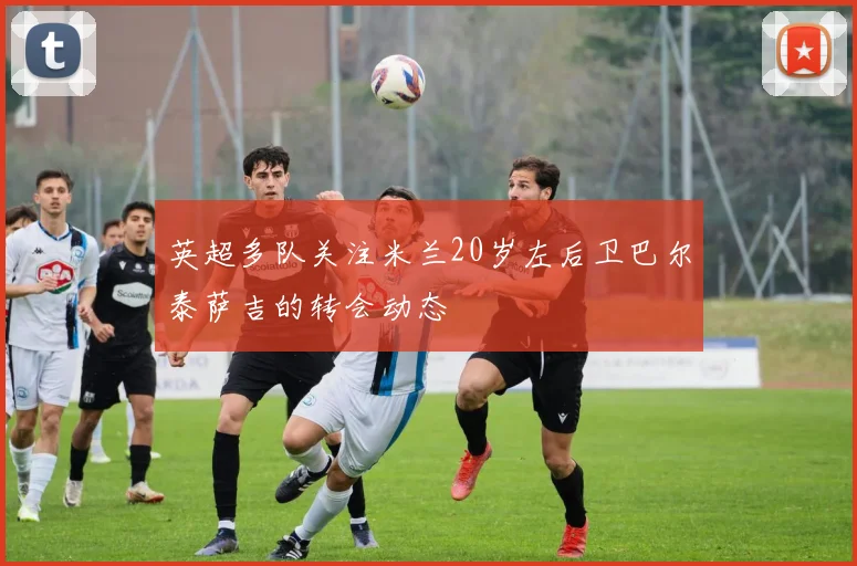 英超多队关注米兰20岁左后卫巴尔泰萨吉的转会动态
