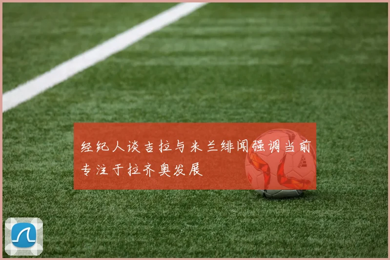 经纪人谈吉拉与米兰绯闻强调当前专注于拉齐奥发展