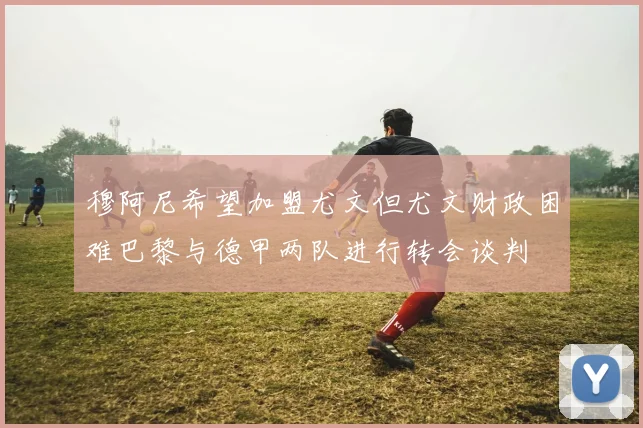 穆阿尼希望加盟尤文但尤文财政困难巴黎与德甲两队进行转会谈判