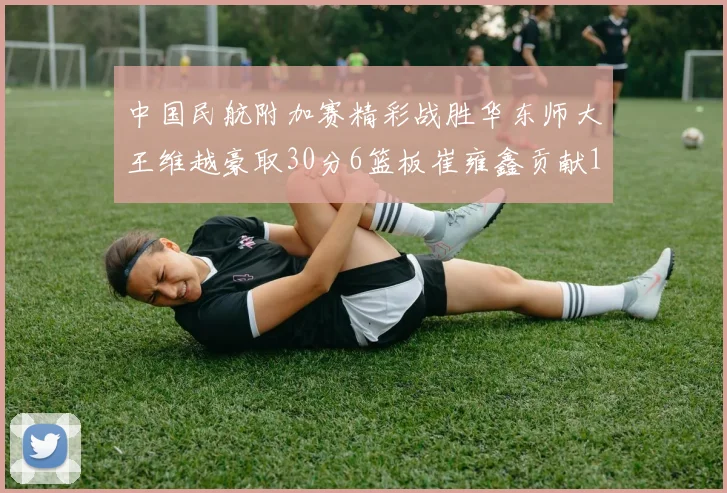 中国民航附加赛精彩战胜华东师大王维越豪取30分6篮板崔雍鑫贡献12分13篮板15助攻
